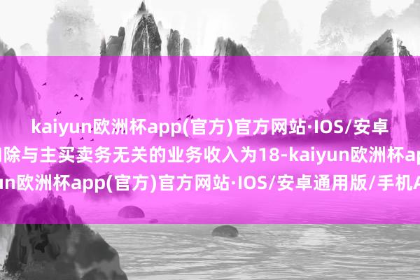 kaiyun欧洲杯app(官方)官方网站·IOS/安卓通用版/手机APP下载扣除与主买卖务无关的业务收入为18-kaiyun欧洲杯app(官方)官方网站·IOS/安卓通用版/手机APP下载