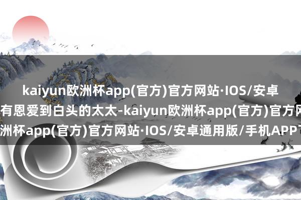 kaiyun欧洲杯app(官方)官方网站·IOS/安卓通用版/手机APP下载唯有恩爱到白头的太太-kaiyun欧洲杯app(官方)官方网站·IOS/安卓通用版/手机APP下载