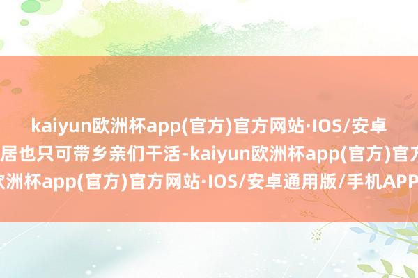 kaiyun欧洲杯app(官方)官方网站·IOS/安卓通用版/手机APP下载闲居也只可带乡亲们干活-kaiyun欧洲杯app(官方)官方网站·IOS/安卓通用版/手机APP下载