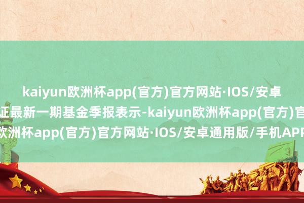 kaiyun欧洲杯app(官方)官方网站·IOS/安卓通用版/手机APP下载凭证最新一期基金季报表示-kaiyun欧洲杯app(官方)官方网站·IOS/安卓通用版/手机APP下载