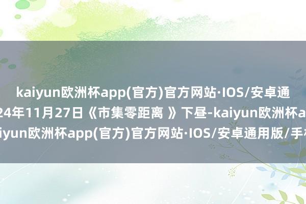 kaiyun欧洲杯app(官方)官方网站·IOS/安卓通用版/手机APP下载2024年11月27日《市集零距离 》下昼-kaiyun欧洲杯app(官方)官方网站·IOS/安卓通用版/手机APP下载