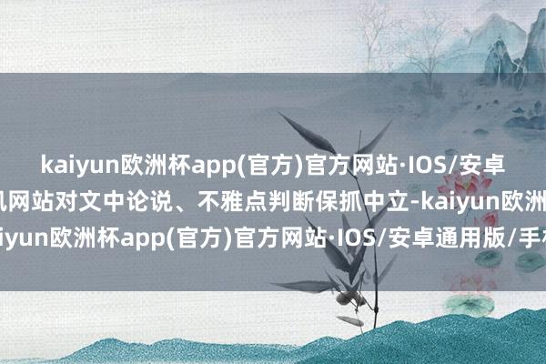 kaiyun欧洲杯app(官方)官方网站·IOS/安卓通用版/手机APP下载和讯网站对文中论说、不雅点判断保抓中立-kaiyun欧洲杯app(官方)官方网站·IOS/安卓通用版/手机APP下载