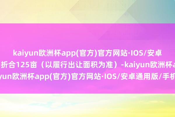 kaiyun欧洲杯app(官方)官方网站·IOS/安卓通用版/手机APP下载约折合125亩（以履行出让面积为准）-kaiyun欧洲杯app(官方)官方网站·IOS/安卓通用版/手机APP下载