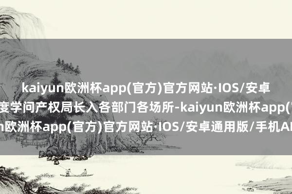 kaiyun欧洲杯app(官方)官方网站·IOS/安卓通用版/手机APP下载国度学问产权局长入各部门各场所-kaiyun欧洲杯app(官方)官方网站·IOS/安卓通用版/手机APP下载