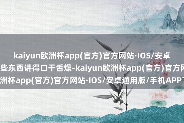 kaiyun欧洲杯app(官方)官方网站·IOS/安卓通用版/手机APP下载有些东西讲得口干舌燥-kaiyun欧洲杯app(官方)官方网站·IOS/安卓通用版/手机APP下载