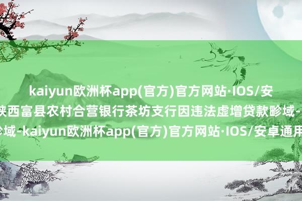 kaiyun欧洲杯app(官方)官方网站·IOS/安卓通用版/手机APP下载陕西富县农村合营银行茶坊支行因违法虚增贷款畛域-kaiyun欧洲杯app(官方)官方网站·IOS/安卓通用版/手机APP下载