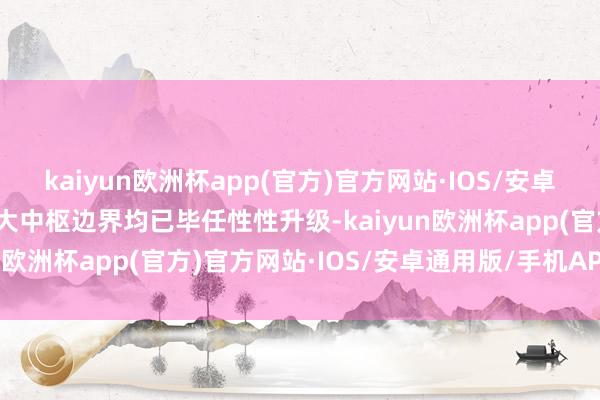 kaiyun欧洲杯app(官方)官方网站·IOS/安卓通用版/手机APP下载五大中枢边界均已毕任性性升级-kaiyun欧洲杯app(官方)官方网站·IOS/安卓通用版/手机APP下载