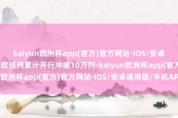 kaiyun欧洲杯app(官方)官方网站·IOS/安卓通用版/手机APP下载中欧班列累计开行冲破10万列-kaiyun欧洲杯app(官方)官方网站·IOS/安卓通用版/手机APP下载