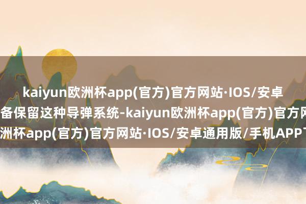 kaiyun欧洲杯app(官方)官方网站·IOS/安卓通用版/手机APP下载准备保留这种导弹系统-kaiyun欧洲杯app(官方)官方网站·IOS/安卓通用版/手机APP下载