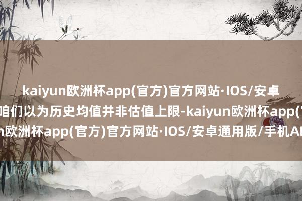 kaiyun欧洲杯app(官方)官方网站·IOS/安卓通用版/手机APP下载但咱们以为历史均值并非估值上限-kaiyun欧洲杯app(官方)官方网站·IOS/安卓通用版/手机APP下载