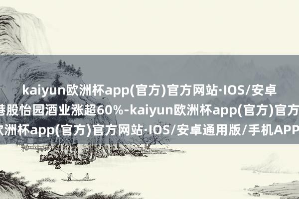 kaiyun欧洲杯app(官方)官方网站·IOS/安卓通用版/手机APP下载港股怡园酒业涨超60%-kaiyun欧洲杯app(官方)官方网站·IOS/安卓通用版/手机APP下载