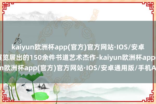 kaiyun欧洲杯app(官方)官方网站·IOS/安卓通用版/手机APP下载展览展出的150余件书道艺术杰作-kaiyun欧洲杯app(官方)官方网站·IOS/安卓通用版/手机APP下载