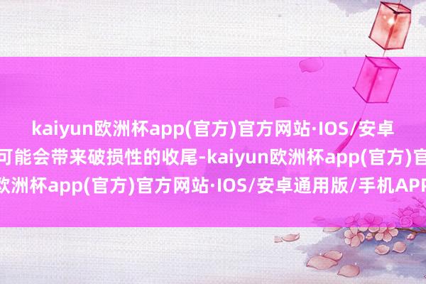 kaiyun欧洲杯app(官方)官方网站·IOS/安卓通用版/手机APP下载这可能会带来破损性的收尾-kaiyun欧洲杯app(官方)官方网站·IOS/安卓通用版/手机APP下载