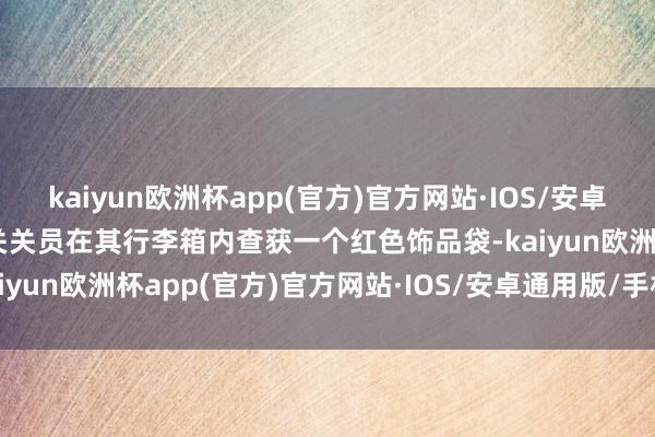 kaiyun欧洲杯app(官方)官方网站·IOS/安卓通用版/手机APP下载海关关员在其行李箱内查获一个红色饰品袋-kaiyun欧洲杯app(官方)官方网站·IOS/安卓通用版/手机APP下载