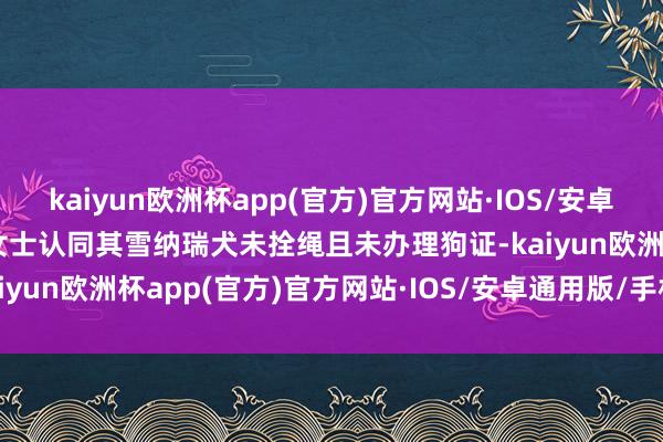 kaiyun欧洲杯app(官方)官方网站·IOS/安卓通用版/手机APP下载郝女士认同其雪纳瑞犬未拴绳且未办理狗证-kaiyun欧洲杯app(官方)官方网站·IOS/安卓通用版/手机APP下载