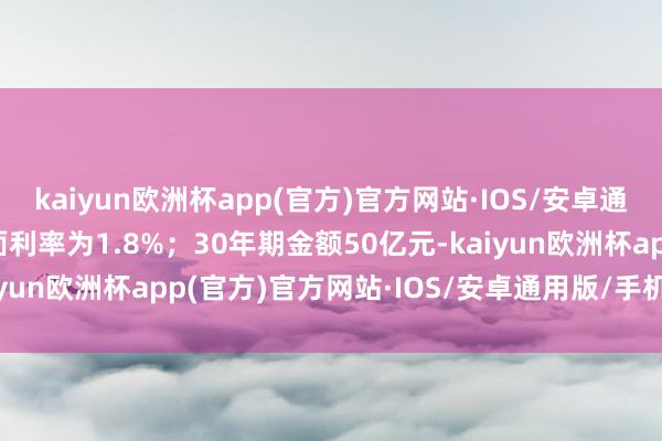 kaiyun欧洲杯app(官方)官方网站·IOS/安卓通用版/手机APP下载票面利率为1.8%；30年期金额50亿元-kaiyun欧洲杯app(官方)官方网站·IOS/安卓通用版/手机APP下载