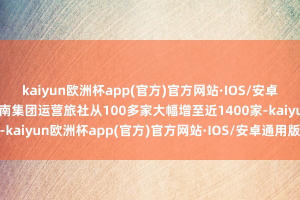 kaiyun欧洲杯app(官方)官方网站·IOS/安卓通用版/手机APP下载岭南集团运营旅社从100多家大幅增至近1400家-kaiyun欧洲杯app(官方)官方网站·IOS/安卓通用版/手机APP下载