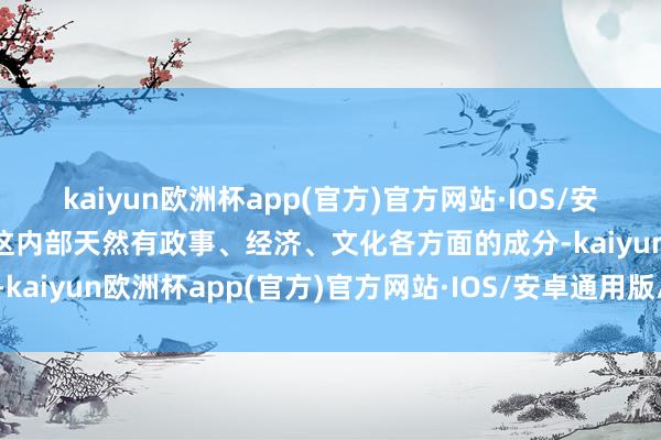 kaiyun欧洲杯app(官方)官方网站·IOS/安卓通用版/手机APP下载这内部天然有政事、经济、文化各方面的成分-kaiyun欧洲杯app(官方)官方网站·IOS/安卓通用版/手机APP下载