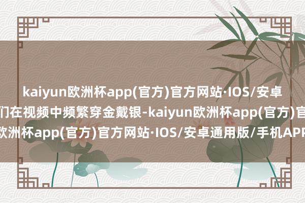 kaiyun欧洲杯app(官方)官方网站·IOS/安卓通用版/手机APP下载她们在视频中频繁穿金戴银-kaiyun欧洲杯app(官方)官方网站·IOS/安卓通用版/手机APP下载