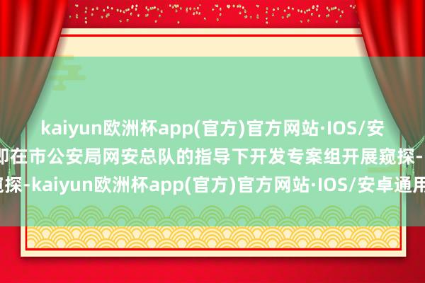 kaiyun欧洲杯app(官方)官方网站·IOS/安卓通用版/手机APP下载即在市公安局网安总队的指导下开发专案组开展窥探-kaiyun欧洲杯app(官方)官方网站·IOS/安卓通用版/手机APP下载