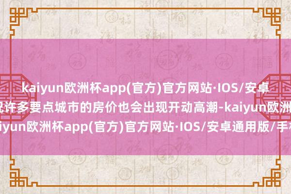 kaiyun欧洲杯app(官方)官方网站·IOS/安卓通用版/手机APP下载何况许多要点城市的房价也会出现开动高潮-kaiyun欧洲杯app(官方)官方网站·IOS/安卓通用版/手机APP下载