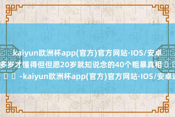 kaiyun欧洲杯app(官方)官方网站·IOS/安卓通用版/手机APP下载40多岁才懂得但但愿20岁就知说念的40个粗暴真相 ​​​-kaiyun欧洲杯app(官方)官方网站·IOS/安卓通用版/手机APP下载