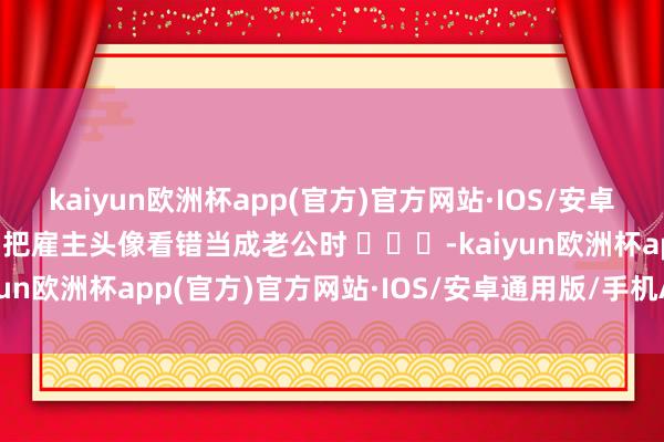 kaiyun欧洲杯app(官方)官方网站·IOS/安卓通用版/手机APP下载当把雇主头像看错当成老公时 ​​​-kaiyun欧洲杯app(官方)官方网站·IOS/安卓通用版/手机APP下载