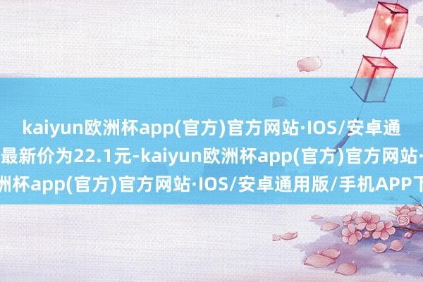 kaiyun欧洲杯app(官方)官方网站·IOS/安卓通用版/手机APP下载正股最新价为22.1元-kaiyun欧洲杯app(官方)官方网站·IOS/安卓通用版/手机APP下载