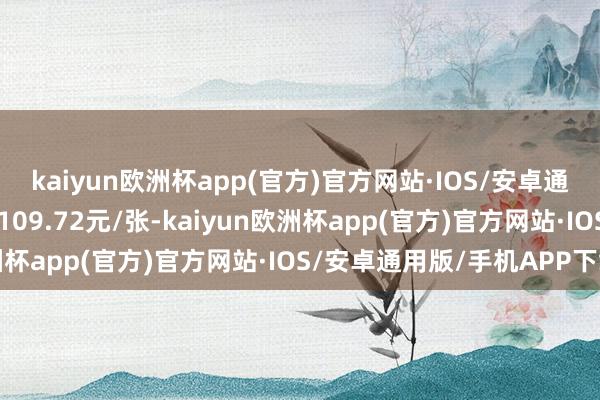 kaiyun欧洲杯app(官方)官方网站·IOS/安卓通用版/手机APP下载报109.72元/张-kaiyun欧洲杯app(官方)官方网站·IOS/安卓通用版/手机APP下载