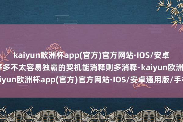 kaiyun欧洲杯app(官方)官方网站·IOS/安卓通用版/手机APP下载而好多不太容易独霸的契机能消释则多消释-kaiyun欧洲杯app(官方)官方网站·IOS/安卓通用版/手机APP下载