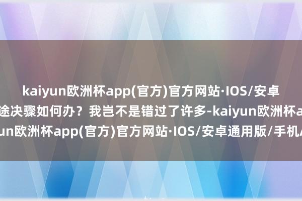 kaiyun欧洲杯app(官方)官方网站·IOS/安卓通用版/手机APP下载沿途决骤如何办？我岂不是错过了许多-kaiyun欧洲杯app(官方)官方网站·IOS/安卓通用版/手机APP下载