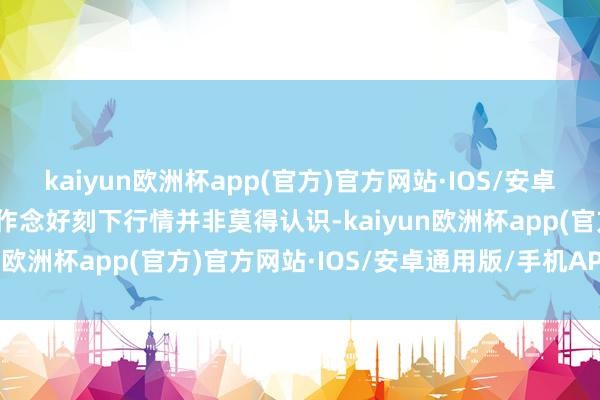 kaiyun欧洲杯app(官方)官方网站·IOS/安卓通用版/手机APP下载要作念好刻下行情并非莫得认识-kaiyun欧洲杯app(官方)官方网站·IOS/安卓通用版/手机APP下载