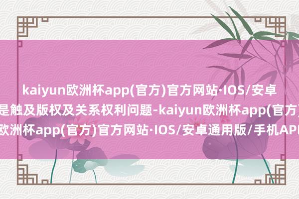 kaiyun欧洲杯app(官方)官方网站·IOS/安卓通用版/手机APP下载若是触及版权及关系权利问题-kaiyun欧洲杯app(官方)官方网站·IOS/安卓通用版/手机APP下载