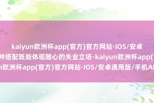 kaiyun欧洲杯app(官方)官方网站·IOS/安卓通用版/手机APP下载这种搭配既能体现随心的失业立场-kaiyun欧洲杯app(官方)官方网站·IOS/安卓通用版/手机APP下载