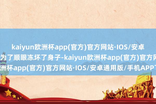 kaiyun欧洲杯app(官方)官方网站·IOS/安卓通用版/手机APP下载别为了顺眼冻坏了身子-kaiyun欧洲杯app(官方)官方网站·IOS/安卓通用版/手机APP下载