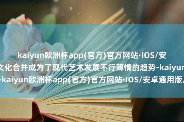 kaiyun欧洲杯app(官方)官方网站·IOS/安卓通用版/手机APP下载文化合并成为了现代艺术发展不行薄情的趋势-kaiyun欧洲杯app(官方)官方网站·IOS/安卓通用版/手机APP下载