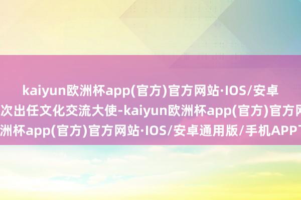 kaiyun欧洲杯app(官方)官方网站·IOS/安卓通用版/手机APP下载这次出任文化交流大使-kaiyun欧洲杯app(官方)官方网站·IOS/安卓通用版/手机APP下载