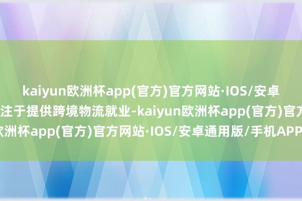 kaiyun欧洲杯app(官方)官方网站·IOS/安卓通用版/手机APP下载专注于提供跨境物流就业-kaiyun欧洲杯app(官方)官方网站·IOS/安卓通用版/手机APP下载