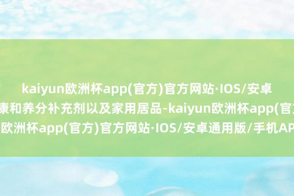 kaiyun欧洲杯app(官方)官方网站·IOS/安卓通用版/手机APP下载健康和养分补充剂以及家用居品-kaiyun欧洲杯app(官方)官方网站·IOS/安卓通用版/手机APP下载