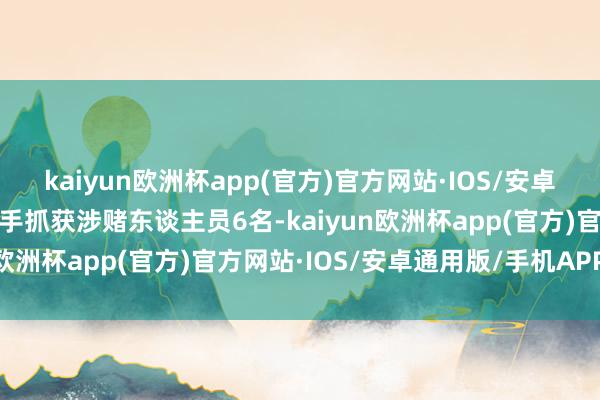 kaiyun欧洲杯app(官方)官方网站·IOS/安卓通用版/手机APP下载到手抓获涉赌东谈主员6名-kaiyun欧洲杯app(官方)官方网站·IOS/安卓通用版/手机APP下载