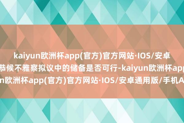 kaiyun欧洲杯app(官方)官方网站·IOS/安卓通用版/手机APP下载并恭候不雅察拟议中的储备是否可行-kaiyun欧洲杯app(官方)官方网站·IOS/安卓通用版/手机APP下载