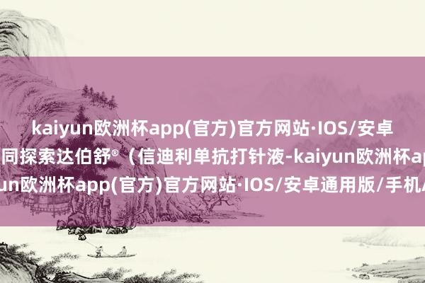 kaiyun欧洲杯app(官方)官方网站·IOS/安卓通用版/手机APP下载共同探索达伯舒®（信迪利单抗打针液-kaiyun欧洲杯app(官方)官方网站·IOS/安卓通用版/手机APP下载