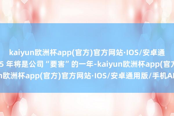 kaiyun欧洲杯app(官方)官方网站·IOS/安卓通用版/手机APP下载2025 年将是公司“要害”的一年-kaiyun欧洲杯app(官方)官方网站·IOS/安卓通用版/手机APP下载