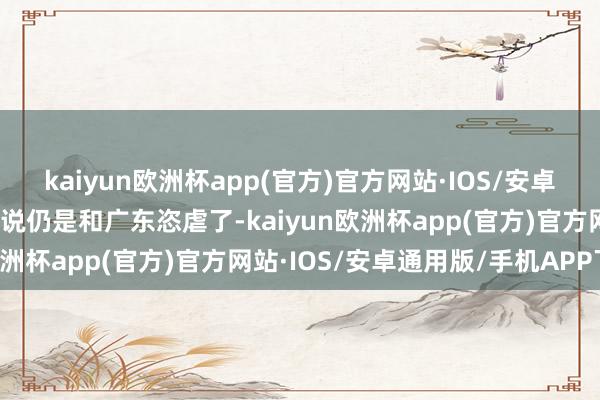 kaiyun欧洲杯app(官方)官方网站·IOS/安卓通用版/手机APP下载传说仍是和广东恣虐了-kaiyun欧洲杯app(官方)官方网站·IOS/安卓通用版/手机APP下载