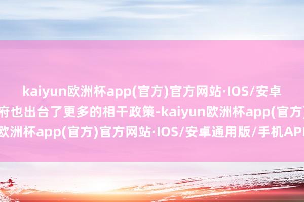 kaiyun欧洲杯app(官方)官方网站·IOS/安卓通用版/手机APP下载政府也出台了更多的相干政策-kaiyun欧洲杯app(官方)官方网站·IOS/安卓通用版/手机APP下载