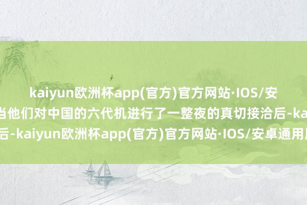 kaiyun欧洲杯app(官方)官方网站·IOS/安卓通用版/手机APP下载当他们对中国的六代机进行了一整夜的真切接洽后-kaiyun欧洲杯app(官方)官方网站·IOS/安卓通用版/手机APP下载