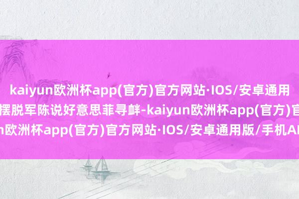 kaiyun欧洲杯app(官方)官方网站·IOS/安卓通用版/手机APP下载        摆脱军陈说好意思菲寻衅-kaiyun欧洲杯app(官方)官方网站·IOS/安卓通用版/手机APP下载