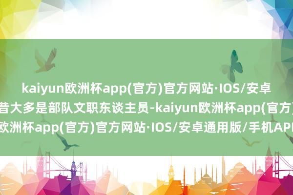 kaiyun欧洲杯app(官方)官方网站·IOS/安卓通用版/手机APP下载曩昔大多是部队文职东谈主员-kaiyun欧洲杯app(官方)官方网站·IOS/安卓通用版/手机APP下载