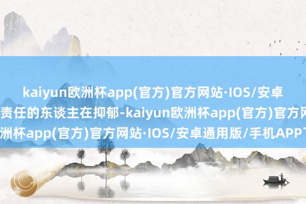 kaiyun欧洲杯app(官方)官方网站·IOS/安卓通用版/手机APP下载有责任的东谈主在抑郁-kaiyun欧洲杯app(官方)官方网站·IOS/安卓通用版/手机APP下载