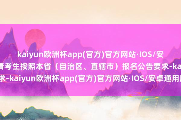 kaiyun欧洲杯app(官方)官方网站·IOS/安卓通用版/手机APP下载请考生按照本省（自治区、直辖市）报名公告要求-kaiyun欧洲杯app(官方)官方网站·IOS/安卓通用版/手机APP下载